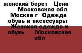 женский берет › Цена ­ 700 - Московская обл., Москва г. Одежда, обувь и аксессуары » Женская одежда и обувь   . Московская обл.